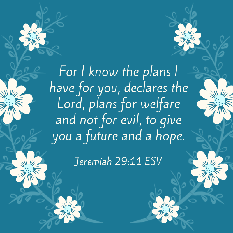 Jeremiah 29_11 ESV For I know the plans I have for you, declares the Lord, plans for welfare and not for evil, to give you a future and a hope.