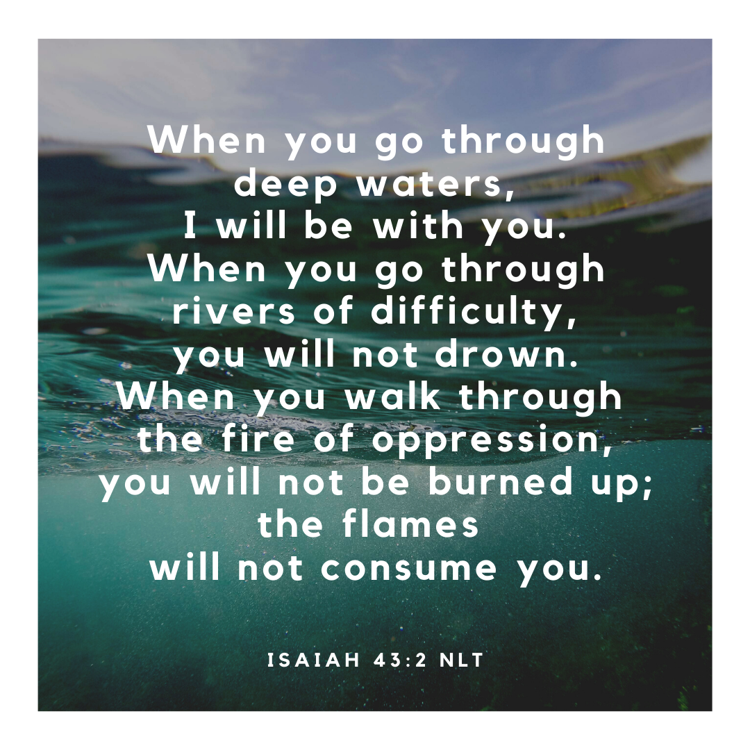 When you go through deep waters, I will be with you.When you go through rivers of difficulty, you will not drown.When you walk through the fire of oppression, you will not be burned up; the flames will not consume yo